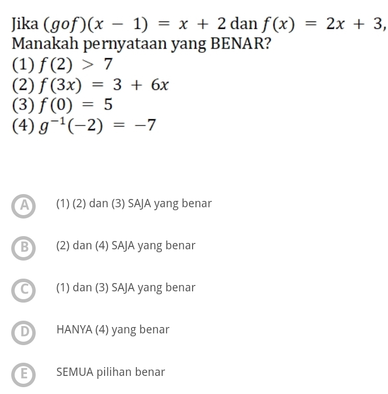 Jika (gof)(x-1)=x+2 dan f(x)=2x+3, 
Manakah pernyataan yang BENAR?
(1) f(2)>7
(2) f(3x)=3+6x
(3) f(0)=5
(4) g^(-1)(-2)=-7
A (1) (2) dan (3) SAJA yang benar
B (2) dan (4) SAJA yang benar
(1) dan (3) SAJA yang benar
D HANYA (4) yang benar
E SEMUA pilihan benar