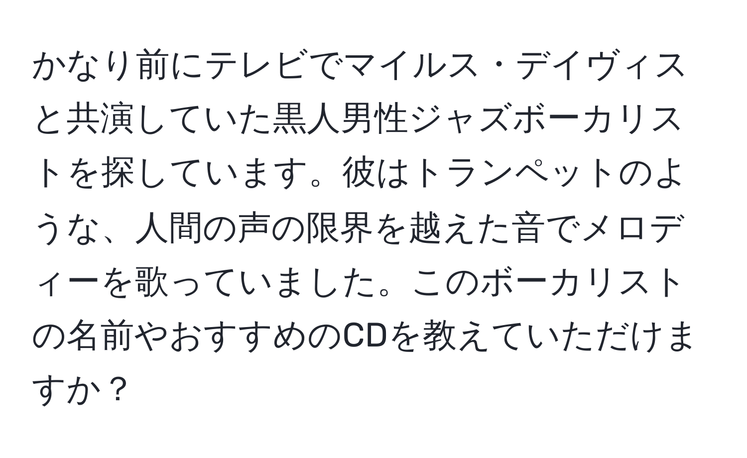 かなり前にテレビでマイルス・デイヴィスと共演していた黒人男性ジャズボーカリストを探しています。彼はトランペットのような、人間の声の限界を越えた音でメロディーを歌っていました。このボーカリストの名前やおすすめのCDを教えていただけますか？