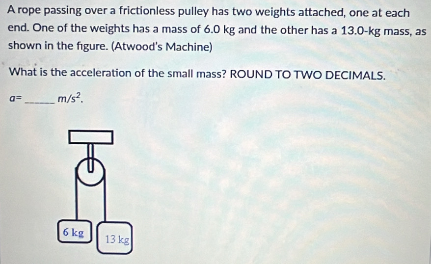 A rope passing over a frictionless pulley has two weights attached, one at each 
end. One of the weights has a mass of 6.0 kg and the other has a 13.0-kg mass, as 
shown in the figure. (Atwood's Machine) 
What is the acceleration of the small mass? ROUND TO TWO DECIMALS.
a= _  m/s^2.