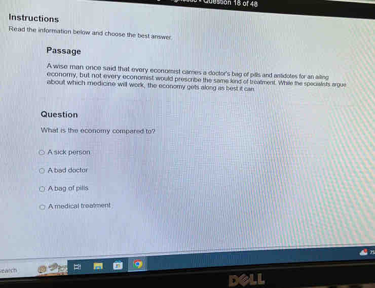 Instructions
Read the information below and choose the best answer
Passage
A wise man once said that every economist carries a doctor's bag of pills and antidotes for an ailing
economy, but not every economist would prescribe the same kind of treatment. While the specialists argue
about which medicine will work, the economy gets along as best it can
Question
What is the economy compared to?
A sick person
A bad doctor
A bag of pills
A medical treatment
earch