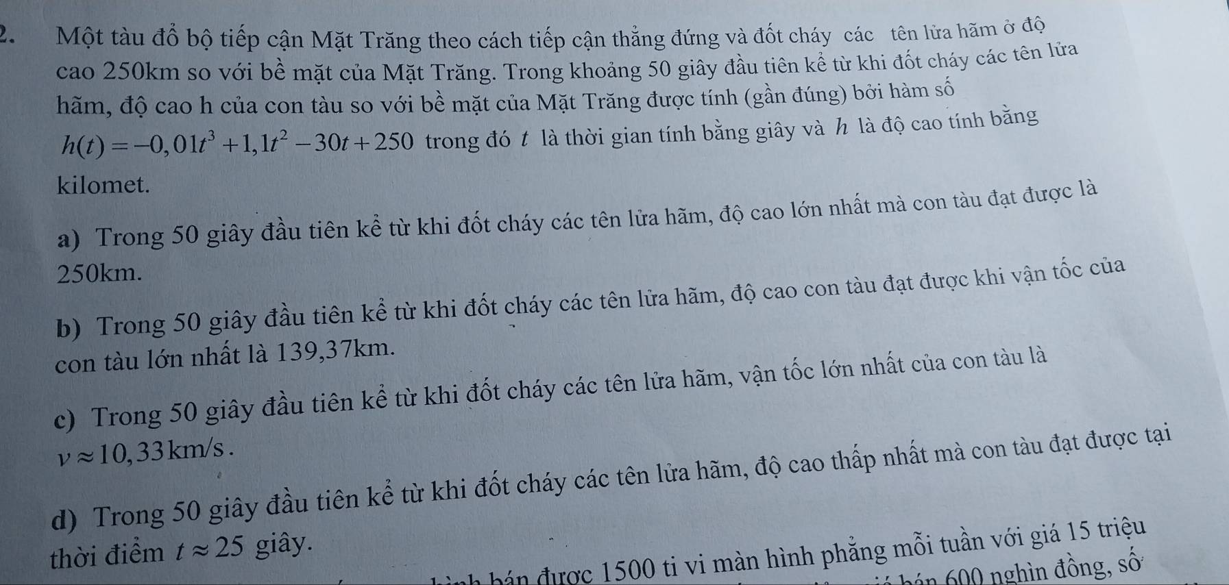 Một tàu đổ bộ tiếp cận Mặt Trăng theo cách tiếp cận thẳng đứng và đốt cháy các tên lửa hãm ở độ 
cao 250km so với bề mặt của Mặt Trăng. Trong khoảng 50 giây đầu tiên kể từ khi đốt cháy các tên lửa 
hãm, độ cao h của con tàu so với bề mặt của Mặt Trăng được tính (gần đúng) bởi hàm số
h(t)=-0,01t^3+1,1t^2-30t+250 trong đó t là thời gian tính bằng giây và h là độ cao tính bằng 
kilomet. 
a) Trong 50 giây đầu tiên kể từ khi đốt cháy các tên lửa hãm, độ cao lớn nhất mà con tàu đạt được là
250km. 
b) Trong 50 giây đầu tiên kể từ khi đốt cháy các tên lửa hãm, độ cao con tàu đạt được khi vận tốc của 
con tàu lớn nhất là 139, 37km. 
c) Trong 50 giây đầu tiên kể từ khi đốt cháy các tên lửa hãm, vận tốc lớn nhất của con tàu là
vapprox 10,33km/s. 
d) Trong 50 giây đầu tiên kể từ khi đốt cháy các tên lửa hãm, độ cao thấp nhất mà con tàu đạt được tại 
thời điểm tapprox 25 giây. 
nh bán được 1500 ti vi màn hình phẳng mỗi tuần với giá 15 triệu 
hán 600 nghìn đồng, số