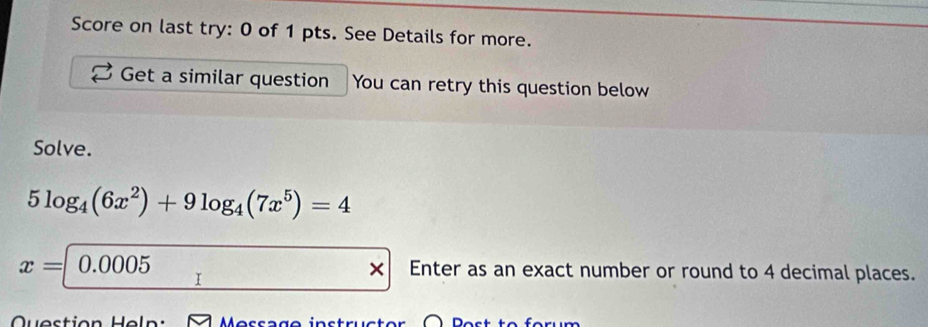 Score on last try: 0 of 1 pts. See Details for more. 
Get a similar question You can retry this question below 
Solve.
5log _4(6x^2)+9log _4(7x^5)=4
x=|0.0005 Enter as an exact number or round to 4 decimal places.
x
I