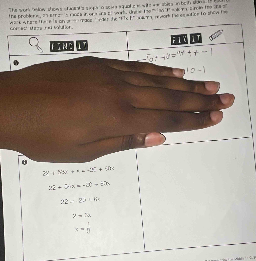 The work below shows student's steps to solve equations with variables on both sides. In eu 
the problems, an error is made in one line of work. Under the "Find It" column, circle the line of 
re is an error made. Under the "Fix It" column, rework the equation to show the
22+53x+x=-20+60x
22+54x=-20+60x
22=-20+6x
2=6x
x= 1/3 
vering the Middle LLC, 2