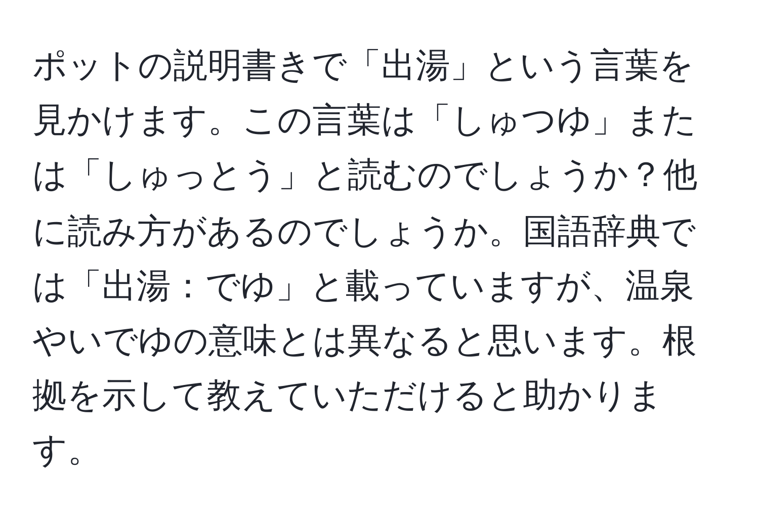 ポットの説明書きで「出湯」という言葉を見かけます。この言葉は「しゅつゆ」または「しゅっとう」と読むのでしょうか？他に読み方があるのでしょうか。国語辞典では「出湯：でゆ」と載っていますが、温泉やいでゆの意味とは異なると思います。根拠を示して教えていただけると助かります。