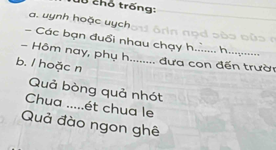 Cổ chỗ trống: 
a. uynh hoặc uych 
- Các bạn đuổi nhau chạy h.. h 
- Hôm nay, phụ h........ đưa con đến trườn 
b. / hoặc n 
Quả bòng quả nhót 
Chua .....ét chua le 
Quả đào ngon ghê