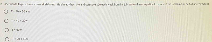 1 . Joe wants to purchase a new skateboard. He already has $40 and can save $20 each week from his job. Write a linear equation to represent the total amount he has after ' w’ weeks.
T=40+20+w
T=40+20w
T=60w
T=20+40w