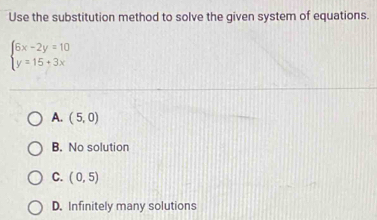 Use the substitution method to solve the given system of equations.
beginarrayl 6x-2y=10 y=15+3xendarray.
A. (5,0)
B. No solution
C. (0,5)
D. Infinitely many solutions