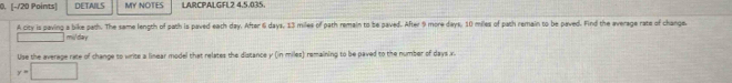 DETAILS MY NOTES LARCPALGFL2 4,5.035. 
A city is paving a bike path. The same length of path is paved eath day. After 6 days, 13 miles of path remain to be paved. After 9 more days, 10 miles of path remain to be paved. Find the average rate of change. 
mildary 
Use the average rate of change to write a linear model that relates the distance y (in miles) remaining to be paved to the number of days x
y=□