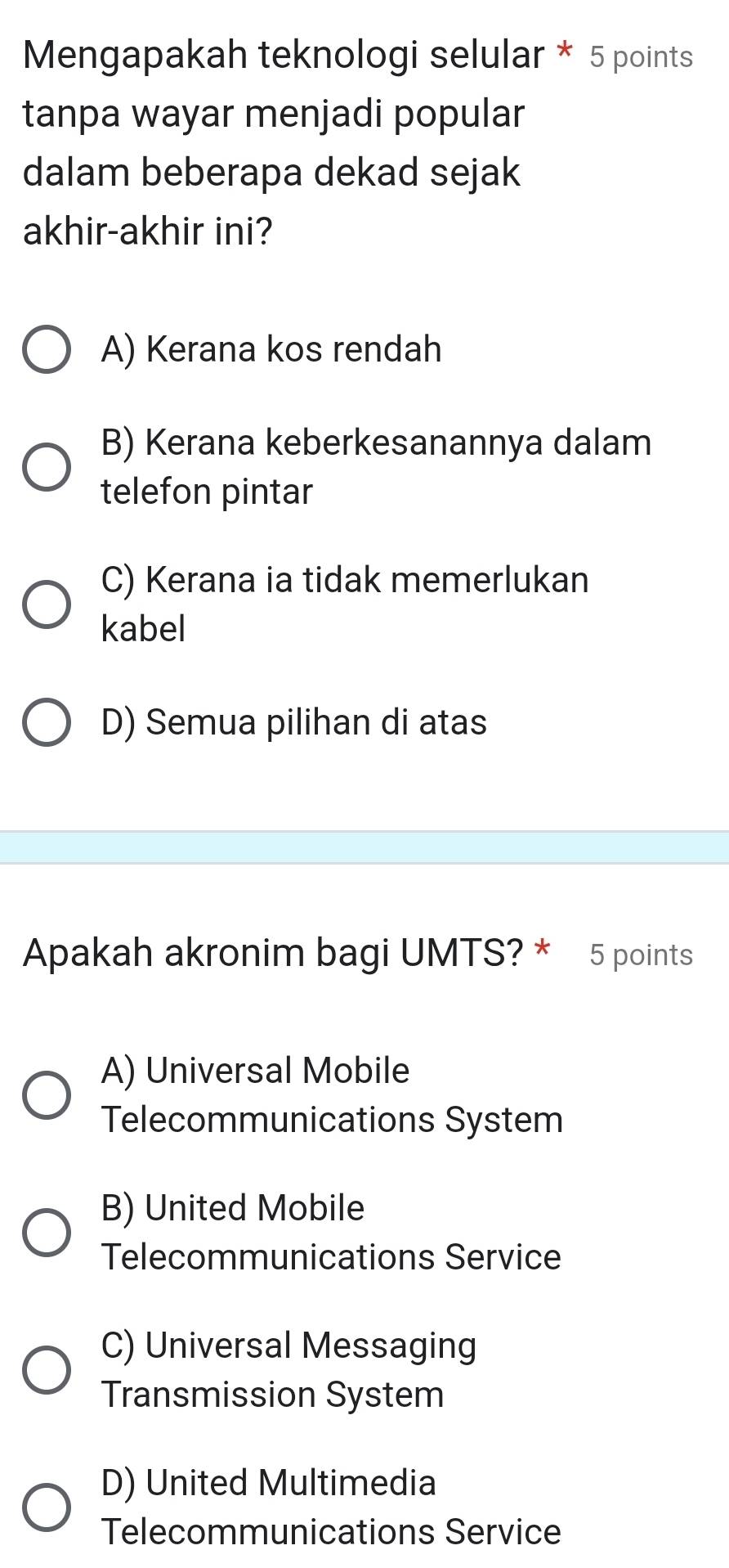 Mengapakah teknologi selular * 5 points
tanpa wayar menjadi popular
dalam beberapa dekad sejak
akhir-akhir ini?
A) Kerana kos rendah
B) Kerana keberkesanannya dalam
telefon pintar
C) Kerana ia tidak memerlukan
kabel
D) Semua pilihan di atas
Apakah akronim bagi UMTS? * 5 points
A) Universal Mobile
Telecommunications System
B) United Mobile
Telecommunications Service
C) Universal Messaging
Transmission System
D) United Multimedia
Telecommunications Service