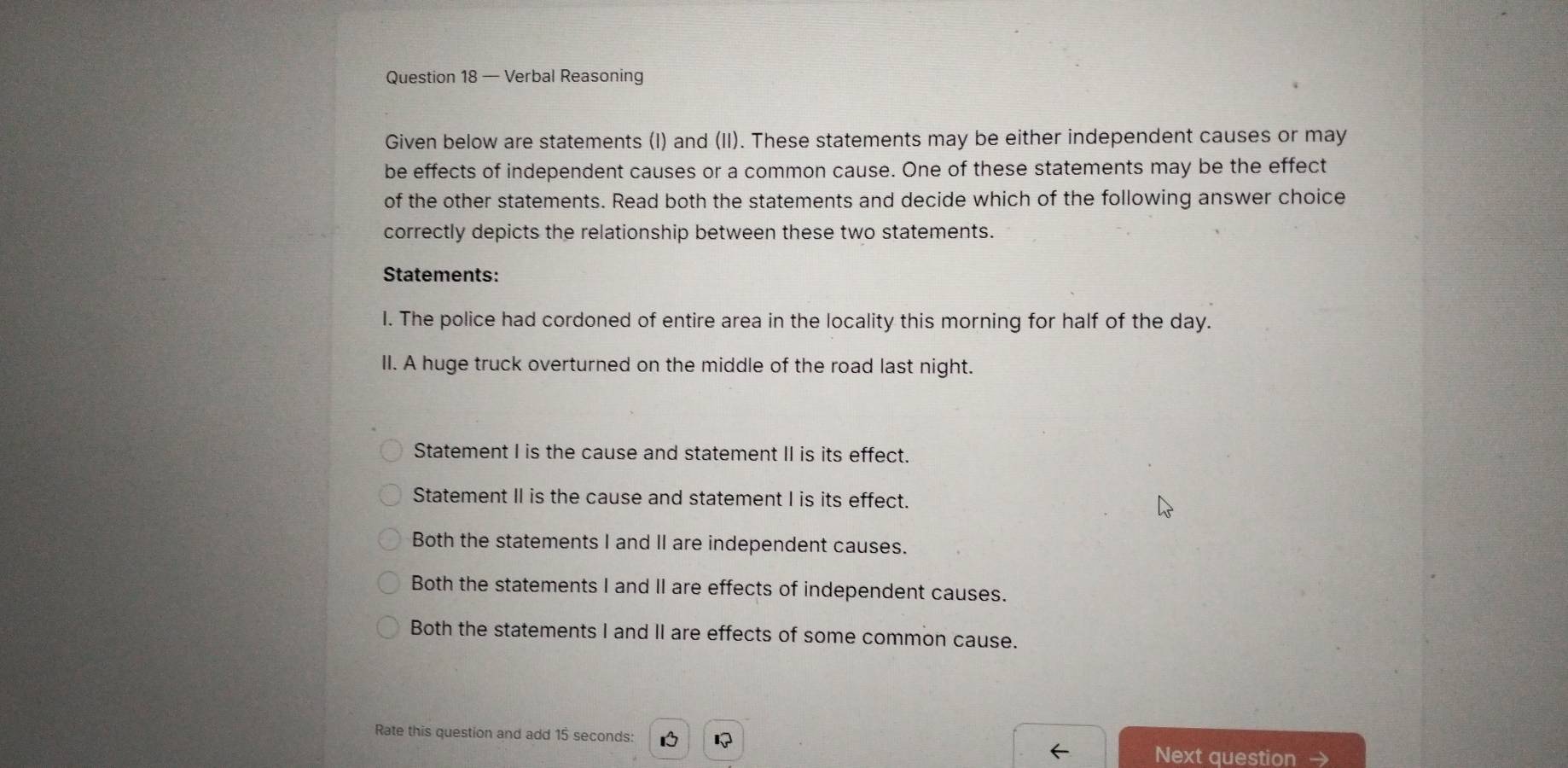 — Verbal Reasoning
Given below are statements (I) and (II). These statements may be either independent causes or may
be effects of independent causes or a common cause. One of these statements may be the effect
of the other statements. Read both the statements and decide which of the following answer choice
correctly depicts the relationship between these two statements.
Statements:
I. The police had cordoned of entire area in the locality this morning for half of the day.
II. A huge truck overturned on the middle of the road last night.
Statement I is the cause and statement II is its effect.
Statement II is the cause and statement I is its effect.
Both the statements I and II are independent causes.
Both the statements I and II are effects of independent causes.
Both the statements I and II are effects of some common cause.
Rate this question and add 15 seconds : 1 
Next question