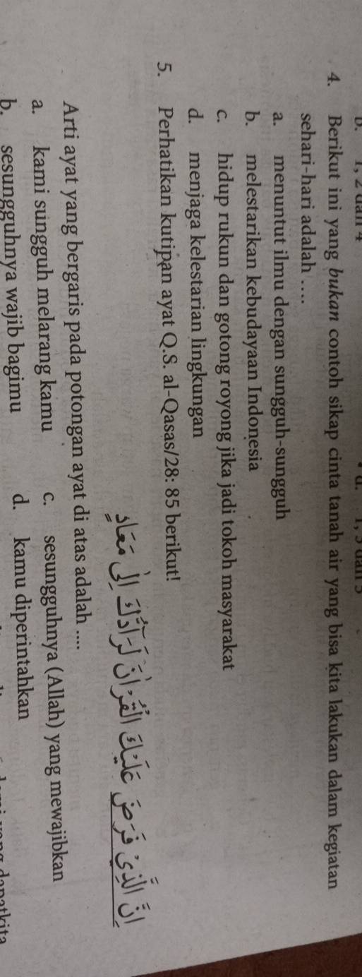 Berikut ini yang bukan contoh sikap cinta tanah air yang bisa kita lakukan dalam kegiatan
sehari-hari adalah ….
a. menuntut ilmu dengan sungguh-sungguh
b. melestarikan kebudayaan Indonesia
c. hidup rukun dan gotong royong jika jadi tokoh masyarakat
d. menjaga kelestarian lingkungan
5. Perhatikan kutipan ayat Q.S. al-Qasas/ 28:85 berikut!
s e j ast si çsi agíe peró cai él
Arti ayat yang bergaris pada potongan ayat di atas adalah ....
a. kami sungguh melarang kamu c. sesungguhnya (Allah) yang mewajibkan
b. sesungguhnya wajib bagimu d. kamu diperintahkan