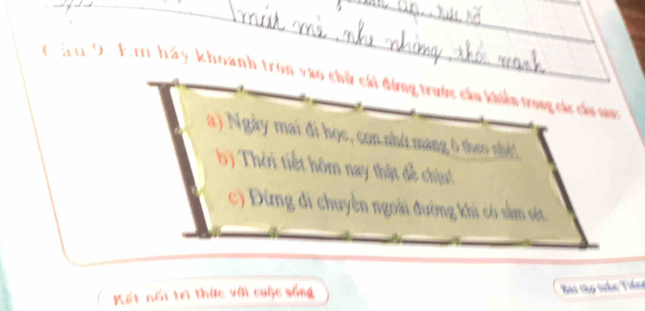 Cầu 9. Em hảy khoanh tron vào chữ cái đứng trước cầu khiển trong các cá o 
a) Ngày mai đi học, con nhớ mang ô theo nhớ! 
b) Thời tiết hôm nay thật để chịu! 
c) Đừng đi chuyên ngoài đường khi có sâm sét. 
Kết nổi trì thức với cuộc sống 
Bai tập tihn Táng