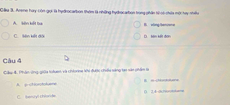 Arene hay còn gọi là hydrocarbon thơm là những hydrocarbon trong phân từ có chứa một hay nhiều
A. liên kết ba B. vòng benzene
C. liên kết đôi D. liên kết đơn
Câu 4
Câu 4. Phân ứng giữa toluen và chlorine khi được chiều sáng tạo sản phẩm là
A. p-chlorotoluene B. m-chlorotoluene.
C. benzyl chloride D. 2,4 -dichlorotoluene