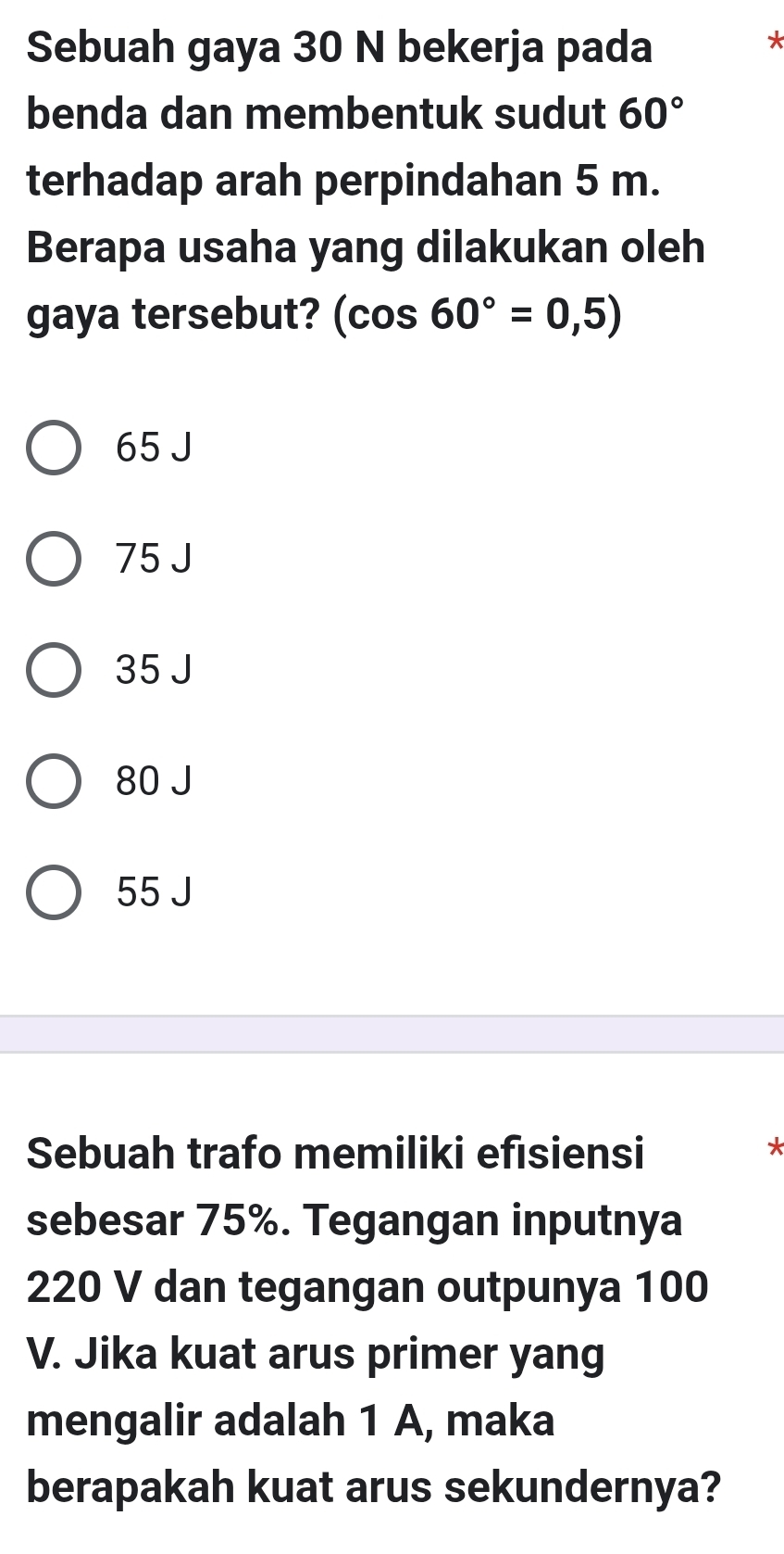 Sebuah gaya 30 N bekerja pada
*
benda dan membentuk sudut 60°
terhadap arah perpindahan 5 m.
Berapa usaha yang dilakukan oleh
gaya tersebut? (cos 60°=0,5)
65 J
75 J
35 J
80 J
55 J
Sebuah trafo memiliki efısiensi
*
sebesar 75%. Tegangan inputnya
220 V dan tegangan outpunya 100
V. Jika kuat arus primer yang
mengalir adalah 1 A, maka
berapakah kuat arus sekundernya?