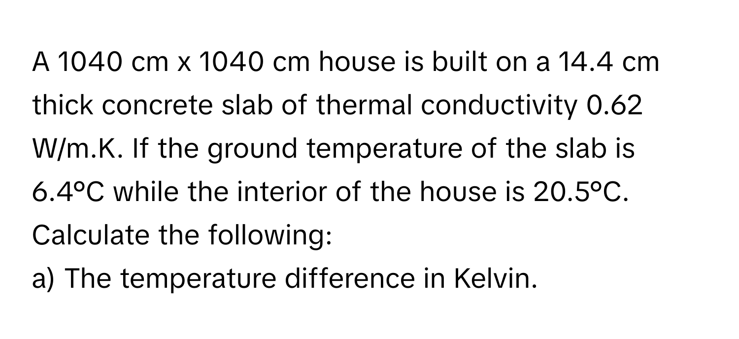 A 1040 cm x 1040 cm house is built on a 14.4 cm thick concrete slab of thermal conductivity 0.62 W/m.K. If the ground temperature of the slab is 6.4°C while the interior of the house is 20.5°C. Calculate the following: 
a) The temperature difference in Kelvin.