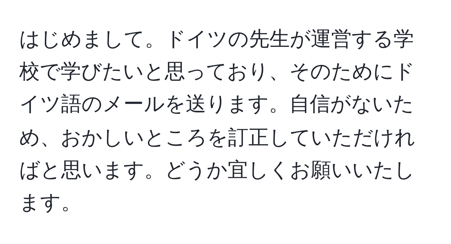 はじめまして。ドイツの先生が運営する学校で学びたいと思っており、そのためにドイツ語のメールを送ります。自信がないため、おかしいところを訂正していただければと思います。どうか宜しくお願いいたします。