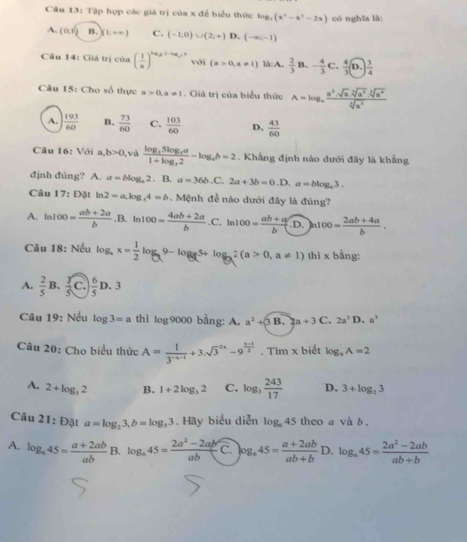 Tập hợp các giá trị của x để biểu thức log _3(x^3-x^2-2x) có nghĩa là:
A. (0,1) H )(1;+∈fty ) C. (-1,0)∪ (2,+) D、 (-∈fty ;-1)
Câu 14: Giá trị ctha ( 1/a )^log _at^2et-log _et với (a>0,a!= 1) là:A.  2/3 B.- 4/3 C. 4/3 (D.) 3/4 
Câu 15: Cho số thực a>0,a!= 1. Giá trị của biểu thức A=log _afrac a^2· sqrt[5sqrt 3](a^(2sqrt [3sqrt [3]a^4))sqrt[4](a^3)
A.  193/60  B.  73/60  C.  103/60  D、  43/60 
Câu 16: Với : ,b>0 ), và frac log _35log _3a1+log _32-log _6b=2. Khẳng định nào dưới đây là khẳng
định đúng? A. a=blog _62 、 B. a=36b.C^ 2a+3b=0.D.a=blog _63.
Câu 17: Đặt ln 2=a,log _34=b. Mệnh đề nào dưới đây là đúng?
A. ln 100= (ab+2a)/b  .B. ln 100= (4ab+2a)/b . . C. ln 100= (ab+a)/b · D.)n100= (2ab+4a)/b .
Câu 18: Nếu log _ax= 1/2 log _a9-log _a5+log _a2(a>0,a!= 1) thì x bằng:
A.  2/5 B. 3/5  C.  6/5 D.3
Câu 19: Nếu log 3=a thì log 9000 bằng: A. a^2+3 B. 2a+3 C. 2a^31 D. a^3
Câu 20: Cho biểu thức A= 1/3^(-x-1) +3.sqrt 3^((-2x)-9^frac x-1)2. Tìm x biết log _9A=2
A. 2+log _32 C. log _3 243/17  D. 3+log _23
B. 1+2log _32
Câu 21: Đặt a=log _23,b=log _83. Hãy biểu diễn log _645 theo a và b .
A. log _645= (a+2ab)/ab  B. log _645= (2a^2-2ab)/ab  C. log _645= (a+2ab)/ab+b  D. log _645= (2a^2-2ab)/ab+b 