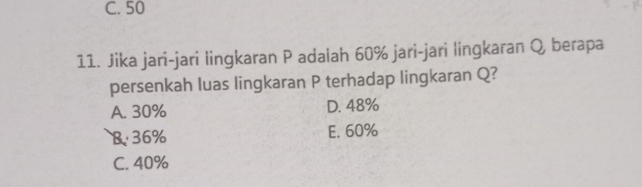 C. 50
11. Jika jari-jari lingkaran P adalah 60% jari-jari lingkaran Q berapa
persenkah luas lingkaran P terhadap lingkaran Q?
A. 30% D. 48%
B 36% E. 60%
C. 40%