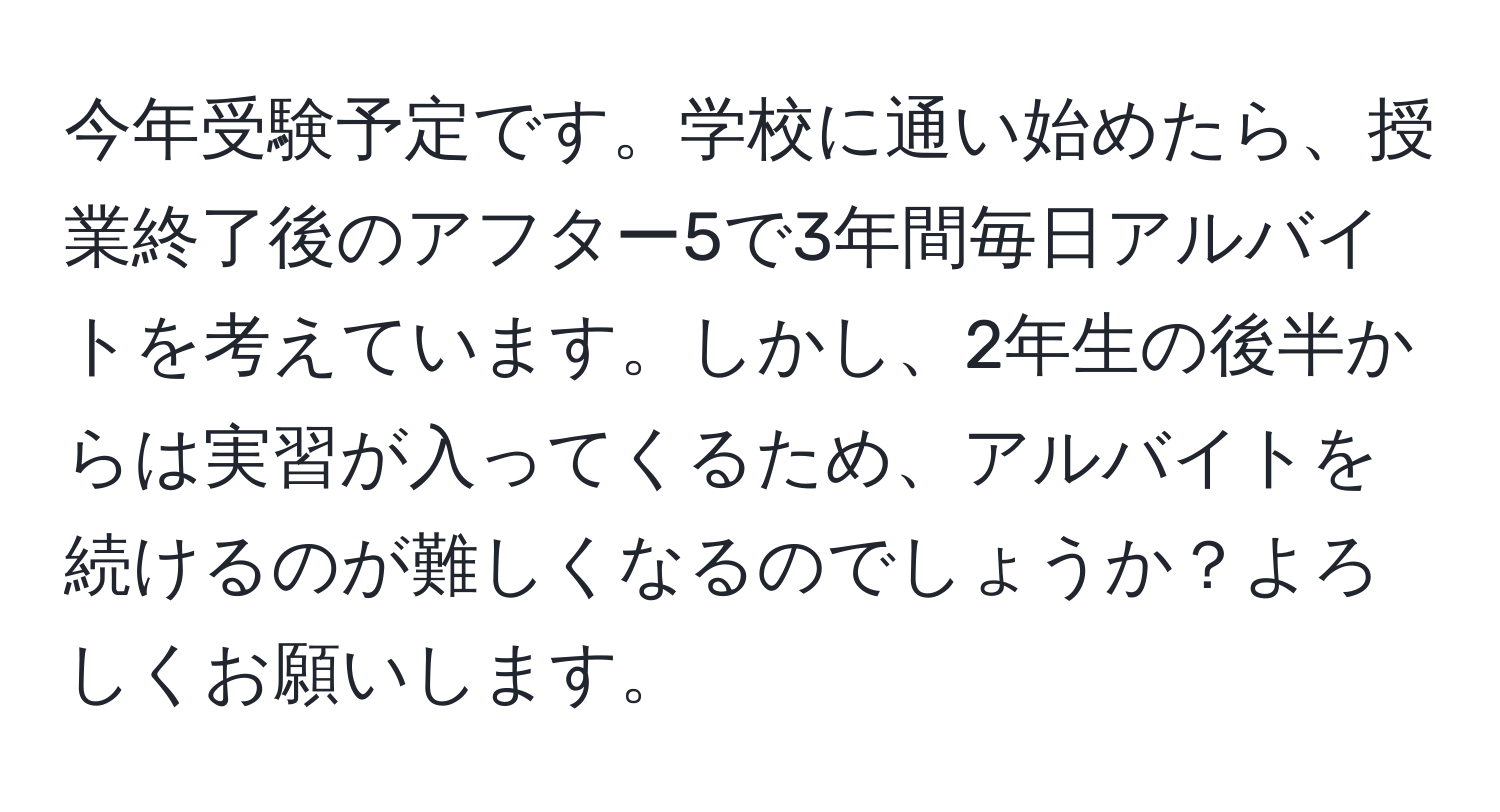 今年受験予定です。学校に通い始めたら、授業終了後のアフター5で3年間毎日アルバイトを考えています。しかし、2年生の後半からは実習が入ってくるため、アルバイトを続けるのが難しくなるのでしょうか？よろしくお願いします。