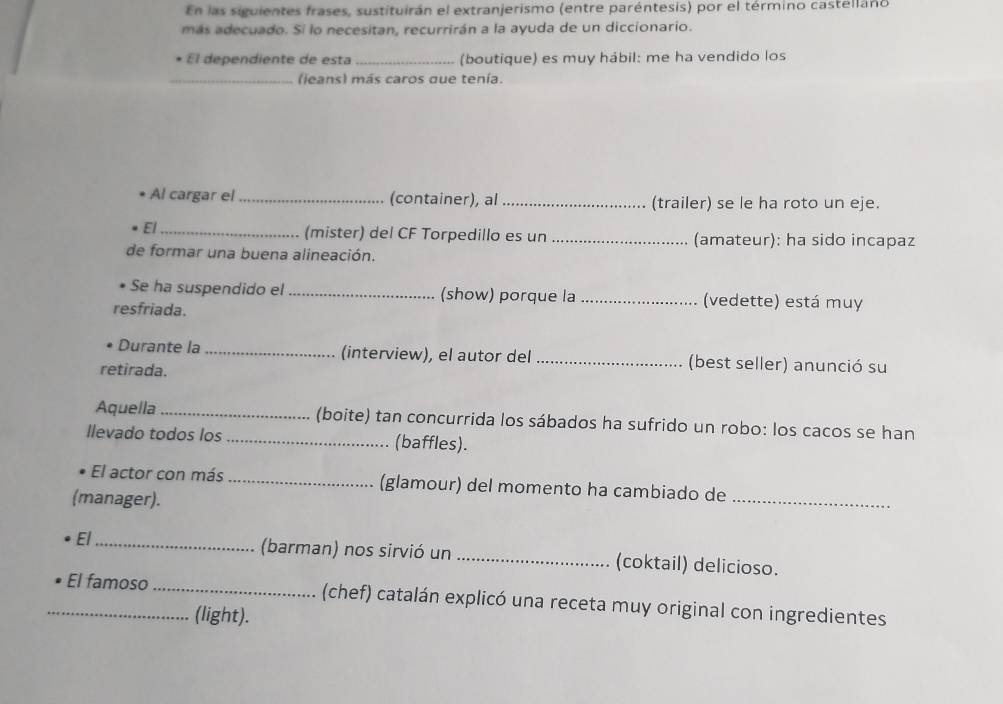 En las siguientes frases, sustituirán el extranjerismo (entre paréntesis) por el término castelláno 
más adecuado. Si lo necesitan, recurrirán a la ayuda de un diccionario. 
El dependiente de esta _(boutique) es muy hábil: me ha vendido los 
_(ieans) más caros que tenía. 
Al cargar el_ (container), al _(trailer) se le ha roto un eje. 
El _(mister) del CF Torpedillo es un _(amateur): ha sido incapaz 
de formar una buena alineación. 
Se ha suspendido el _(show) porque la _(vedette) está muy 
resfriada. 
Durante la _(interview), el autor del _(best seller) anunció su 
retirada. 
Aquella _(boite) tan concurrida los sábados ha sufrido un robo: los cacos se han 
llevado todos los _(baffles). 
El actor con más _(glamour) del momento ha cambiado de 
(manager). 
_ 
El_ (barman) nos sirvió un _(coktail) delicioso. 
_El famoso _(chef) catalán explicó una receta muy original con ingredientes 
(light).