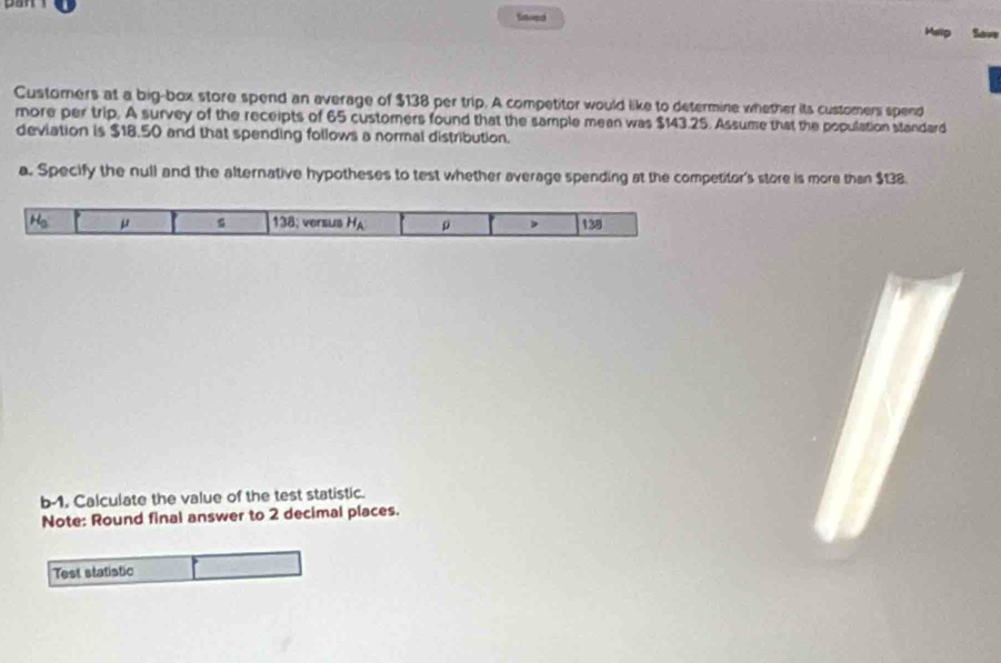tinved 
Hsip Sae 
Customers at a big-box store spend an average of $138 per trip. A competitor would like to determine whether its customers spend 
more per trip. A survey of the receipts of 65 customers found that the sample mean was $143.25. Assume that the population standard 
deviation is $18.50 and that spending follows a normal distribution. 
a. Specify the null and the alternative hypotheses to test whether average spending at the competitor's store is more than $138.
H_3 μ 138; versus H_A 138
b-1, Calculate the value of the test statistic. 
Note: Round final answer to 2 decimal places. 
Test statistic