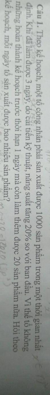 Theo kế hoạch, một tổ công nhân phải sản xuất được 1000 sản phẩm trong một thời gian nhất 
định. Khi đã làm được 3 ngày, do cải tiến kỹ thuật, năng suất tăng 20% so với ban đầu. Vì thế tổ không 
những hoàn thành kế hoạch trước thời hạn 1 ngày mà còn làm thêm được 20 sản phầm nữa. Hỏi theo 
kể hoạch, mỗi ngày tổ sản xuất được bao nhiêu sản phẩm?