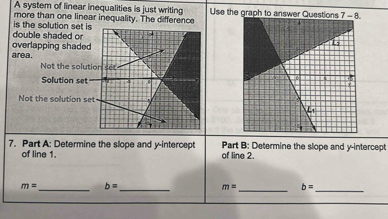 A system of linear inequalities is just writing Use the graph to answer Questions
more than one linear inequality. The difference
is the solution set is
double shaded or
overlapping shaded
area.
Not the solutio
Solution set
Not the solution set 
7. Part A: Determine the slope and y-intercept Part B: Determine the slope and y-intercept
of line 1. of line 2.
m=
__ b=
_ m=
b= _