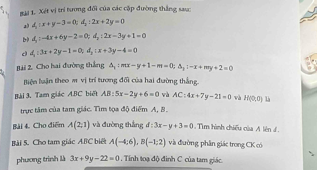 Xét vị trí tương đối của các cặp đường thắng sau: 
a) d_1:x+y-3=0; d_2:2x+2y=0
b) d_1:-4x+6y-2=0; d_2:2x-3y+1=0
c) d_1:3x+2y-1=0; d_2:x+3y-4=0
Bài 2. Cho hai đường thắng △ _1:mx-y+1-m=0; △ _2:-x+my+2=0
Biện luận theo m vị trí tương đối của hai đường thẳng. 
Bài 3. Tam giác ABC biết AB:5x-2y+6=0 và AC:4x+7y-21=0 và H(0;0) là 
trực tâm của tam giác. Tìm tọa độ điểm A, B. 
Bài 4. Cho điểm A(2;1) và đường thắng d:3x-y+3=0 Tìm hình chiếu của A lên d. 
Bài 5. Cho tam giác ABC biết A(-4;6), B(-1;2) và đường phân giác trong CK có 
phương trình là 3x+9y-22=0 Tính toạ độ đỉnh C của tam giác.