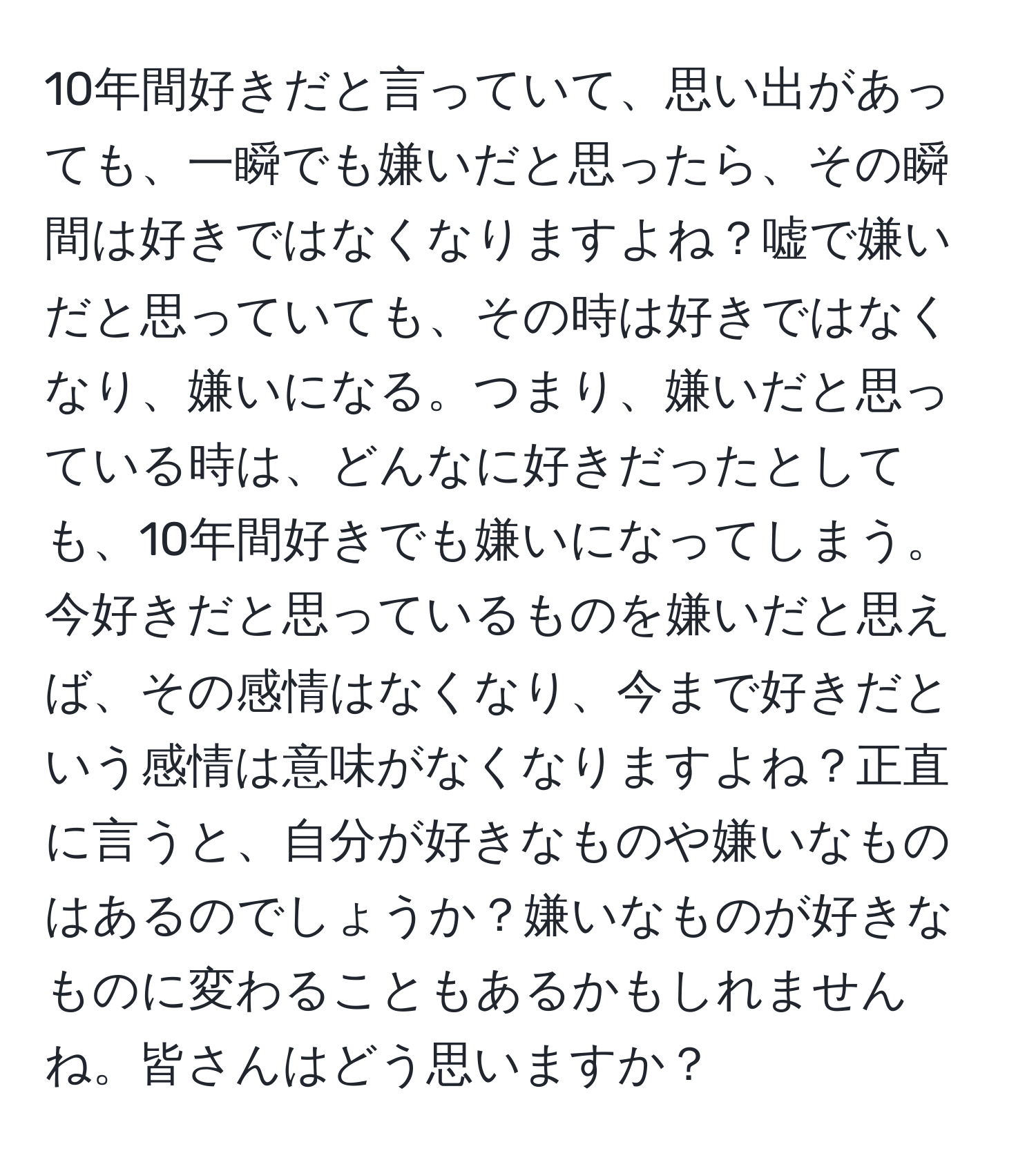 10年間好きだと言っていて、思い出があっても、一瞬でも嫌いだと思ったら、その瞬間は好きではなくなりますよね？嘘で嫌いだと思っていても、その時は好きではなくなり、嫌いになる。つまり、嫌いだと思っている時は、どんなに好きだったとしても、10年間好きでも嫌いになってしまう。今好きだと思っているものを嫌いだと思えば、その感情はなくなり、今まで好きだという感情は意味がなくなりますよね？正直に言うと、自分が好きなものや嫌いなものはあるのでしょうか？嫌いなものが好きなものに変わることもあるかもしれませんね。皆さんはどう思いますか？