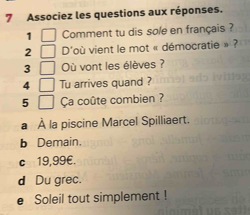 Associez les questions aux réponses.
1 Comment tu dis sole en français ?
2 D'où vient le mot « démocratie » ?
3 Où vont les élèves ?
4 Tu arrives quand ?
5 Ça coûte combien ?
a À la piscine Marcel Spilliaert.
b Demain.
c 19,99€.
d Du grec.
e Soleil tout simplement !