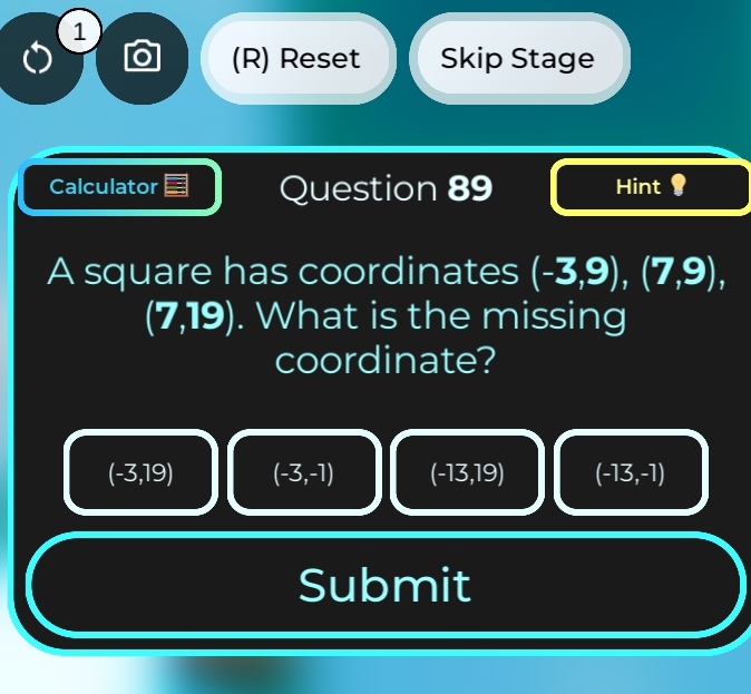 1
(R) Reset Skip Stage
Calculator Question 89 Hint ?
A square has coordinates (-3,9),(7,9),
(7,19). What is the missing
coordinate?
(-3,19) (-3,-1) (-13,19) (-13,-1)
Submit