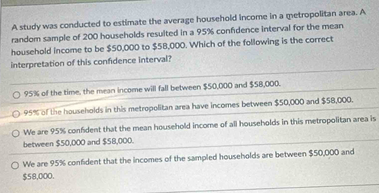 A study was conducted to estimate the average household income in a metropolitan area. A
random sample of 200 households resulted in a 95% confdence interval for the mean
household income to be $50,000 to $58,000. Which of the following is the correct
interpretation of this confidence interval?
95% of the time, the mean income will fall between $50,000 and $58,000.
95% of the households in this metropolitan area have incomes between $50,000 and $58,000.
We are 95% confident that the mean household income of all households in this metropolitan area is
between $50,000 and $58,000.
We are 95% confident that the incomes of the sampled households are between $50,000 and
$58,000.