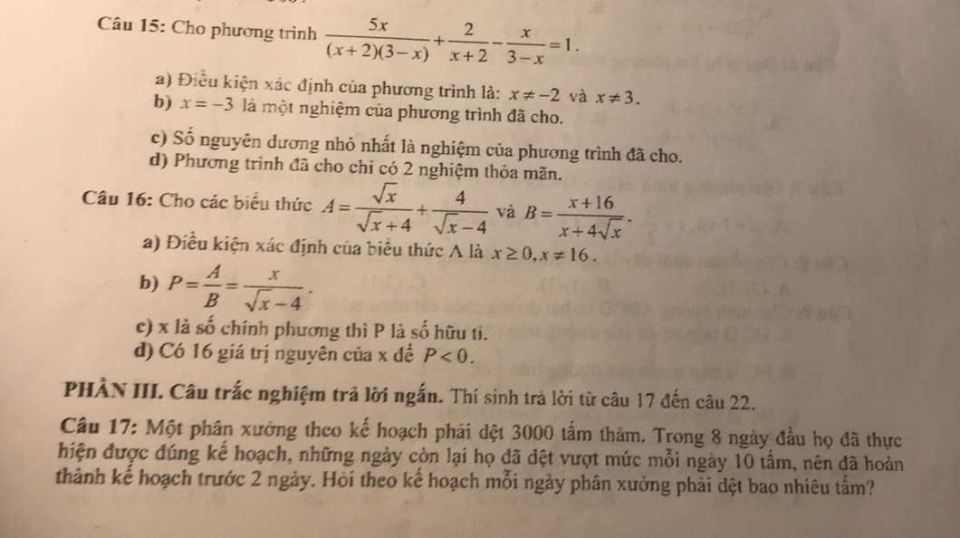 Cho phương trình  5x/(x+2)(3-x) + 2/x+2 - x/3-x =1. 
a) Điều kiện xác định của phương trình là: x!= -2 và x!= 3. 
b) x=-3 là một nghiệm của phương trình đã cho. 
c) Số nguyên dương nhỏ nhất là nghiệm của phương trình đã cho. 
d) Phương trình đã cho chỉ có 2 nghiệm thỏa mãn. 
Câu 16: Cho các biểu thức A= sqrt(x)/sqrt(x)+4 + 4/sqrt(x)-4  và B= (x+16)/x+4sqrt(x) . 
a) Điều kiện xác định của biểu thức A là x≥ 0, x!= 16. 
b) P= A/B = x/sqrt(x)-4 . 
c) x là số chính phương thì P là số hữu ti. 
d) Có 16 giá trị nguyên của x để P<0</tex>. 
PHÀN III. Câu trắc nghiệm trả lời ngắn. Thí sinh trả lời từ câu 17 đến câu 22. 
Câu 17: Một phân xưởng theo kế hoạch phải đệt 3000 tấm thảm. Trong 8 ngày đầu họ đã thực 
hiện được đúng kế hoạch, những ngày còn lại họ đã dệt vượt mức mỗi ngày 10 tấm, nên đã hoàn 
thành kế hoạch trước 2 ngày. Hội theo kể hoạch mỗi ngày phân xưởng phải dệt bao nhiêu tấm?