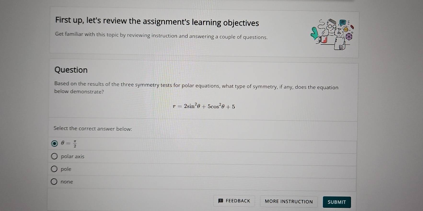 First up, let's review the assignment's learning objectives
Get familiar with this topic by reviewing instruction and answering a couple of questions.
Question
Based on the results of the three symmetry tests for polar equations, what type of symmetry, if any, does the equation
below demonstrate?
r=2sin^2θ +5cos^2θ +5
Select the correct answer below:
θ = π /2 
polar axis
pole
none
。 FEEDBACK MORE INSTRUCTION SUBMIT