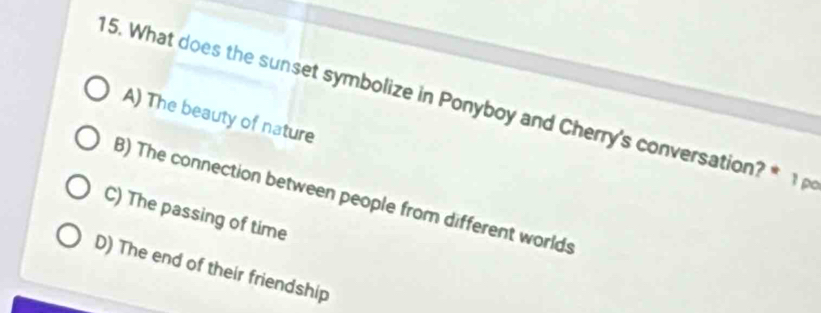 What does the sunset symbolize in Ponyboy and Cherry's conversation? * 1
A) The beauty of nature
B) The connection between people from different worlds
C) The passing of time
D) The end of their friendship