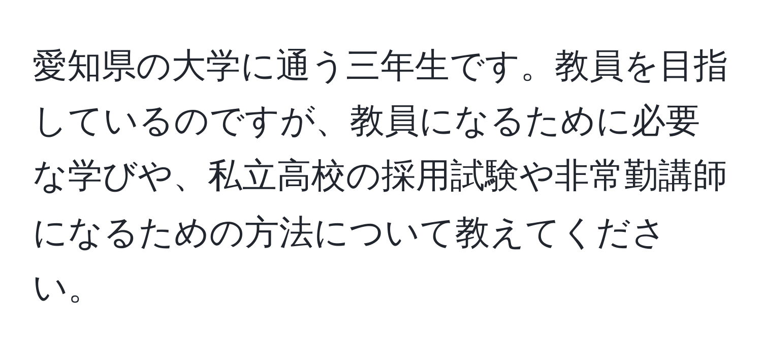 愛知県の大学に通う三年生です。教員を目指しているのですが、教員になるために必要な学びや、私立高校の採用試験や非常勤講師になるための方法について教えてください。