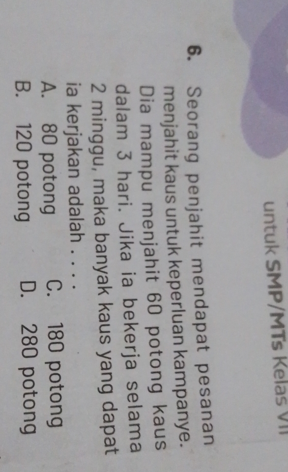 untuk SMP/MTs Kelas VII
6. Seorang penjahit mendapat pesanan
menjahit kaus untuk keperluan kampanye.
Dia mampu menjahit 60 potong kaus
dalam 3 hari. Jika ia bekerja selama
2 minggu, maka banyak kaus yang dapat
ia kerjakan adalah . . . .
A. 80 potong C. 180 potong
B. 120 potong D. 280 potong