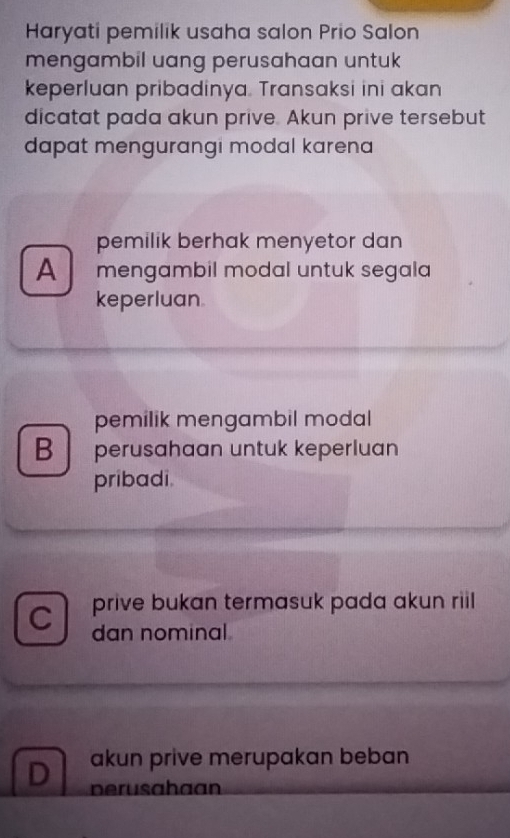 Haryati pemilik usaha salon Prio Salon
mengambil uang perusahaan untuk 
keperluan pribadinya. Transaksi ini akan
dicatat pada akun prive. Akun prive tersebut
dapat mengurangi modal karena
pemilik berhak menyetor dan
A mengambil modal untuk segala
keperluan
pemilik mengambil modal
B perusahaan untuk keperluan
pribadi.
prive bukan termasuk pada akun riil
C dan nominal
akun prive merupakan beban
D perusahaan