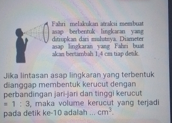 Fahri melakukan atraksi membuat 
asap berbentuk lingkaran yang 
ditiupkan dari mulutnya. Diameter 
asap lingkaran yang Fahri buat 
akan bertambah 1,4 cm tiap detik. 
Jika lintasan asap lingkaran yang terbentuk 
dianggap membentuk kerucut dengan 
perbandingan jari-jari dan tinggi kerucut
=1:3 , maka volume kerucut yang terjadi 
pada detik ke- 10 adalah _ cm^3.