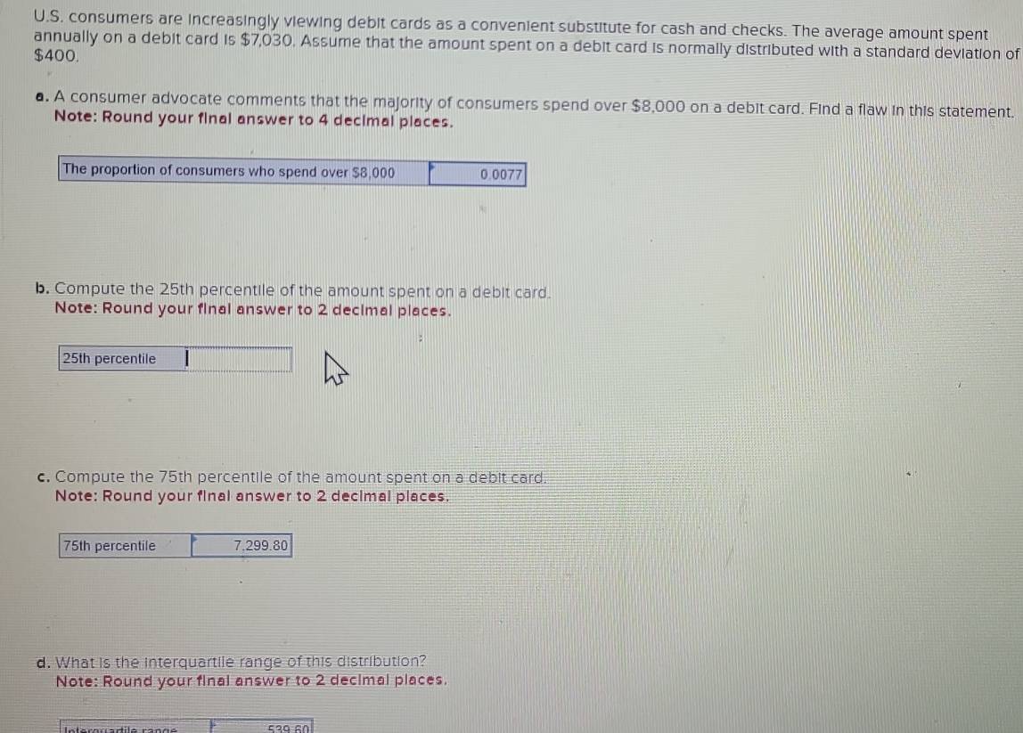 consumers are increasingly viewing debit cards as a convenient substitute for cash and checks. The average amount spent 
annually on a debit card is $7,030. Assume that the amount spent on a debit card is normally distributed with a standard deviation of
$400. 
a. A consumer advocate comments that the majority of consumers spend over $8,000 on a debit card. Find a flaw in this statement. 
Note: Round your final answer to 4 decimal places. 
The proportion of consumers who spend over $8,000 0.0077
b. Compute the 25th percentile of the amount spent on a debit card. 
Note: Round your final answer to 2 decimal places.
25th percentile 
c. Compute the 75th percentile of the amount spent on a debit card. 
Note: Round your final answer to 2 decimal places.
75th percentile 7,299.80
d. What is the interquartile range of this distribution? 
Note: Round your final answer to 2 decimal places.