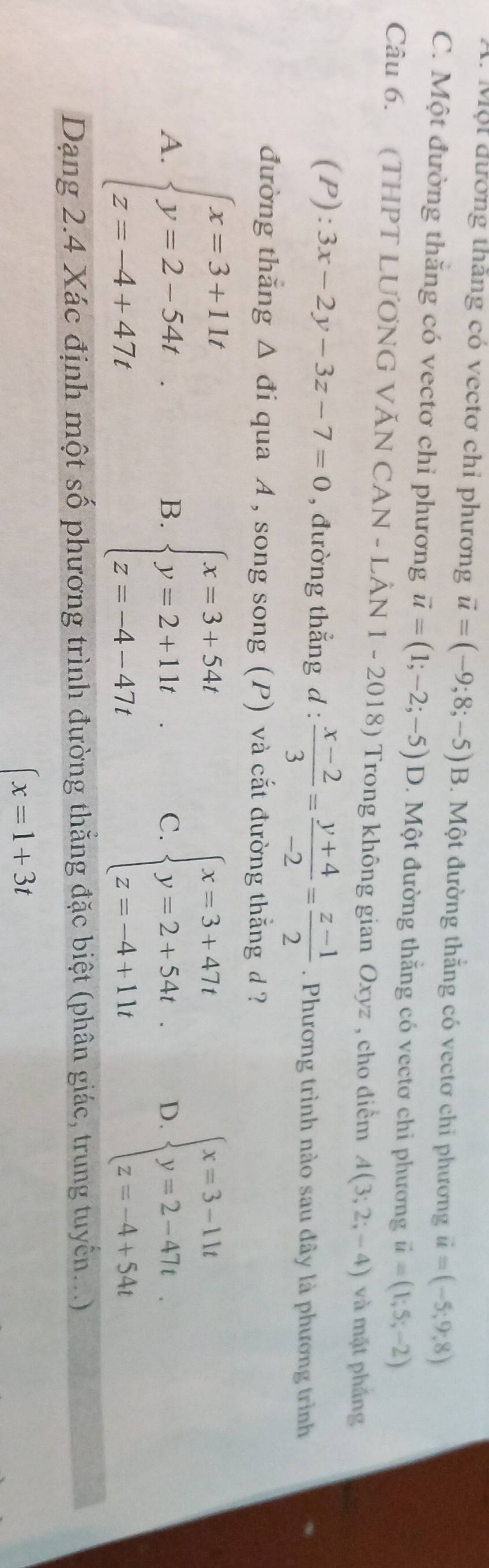 Một đương thăng có vectơ chỉ phương vector u=(-9;8;-5)B 1 Một đường thắng có vectơ chi phương vector u=(-5;9;8)
C. Một đường thăng có vectơ chỉ phương vector u=(1;-2;-5) D. Một đường thắng có vectơ chỉ phương vector u=(1;5;-2)
Câu 6. (THPT LƯƠNG VĂN CAN - LÂN 1 - 2018 8 ) Trong không gian Oxyz , cho điểm A(3;2;-4) và mặt phầng
(P): 3x-2y-3z-7=0 , đường thẳng d :  (x-2)/3 = (y+4)/-2 = (z-1)/2 . Phương trình nào sau đây là phương trình
đường thǎng △ di qua A , song song (P) và cắt đường thắng d ?
A. beginarrayl x=3+11t y=2-54t z=-4+47tendarray. beginarrayl x=3+54t y=2+11t z=-4-47tendarray. C. beginarrayl x=3+47t y=2+54t. z=-4+11tendarray. D. beginarrayl x=3-11t y=2-47t z=-4+54tendarray.
B.
Dạng 2.4 Xác định một số phương trình đường thắng đặc biệt (phân giác, trung tuyến...)
(x=1+3t