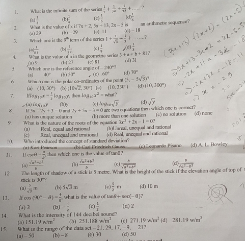 What is the infinite sum of the series  1/7 + 1/7^2 + 1/7^3 +... _ ?
(a)  1/3  (b)  1/4  (c)  1/5  (d)
2. What is the value of x if 7x+2, 5x+13,2x-5 is an arithmetic sequence?
(a) 29 (b) - 29 (c) 11 (d) - 18
3. Which one is the 9^(th) term of the scries 1+ 1/sqrt(3) + 1/3 +... _ ?
(a  1/a1  (b)  1/27  (c)  1/9  (d)  1/3 
4. What is the value of a in the geometric series 3+a+b+81 ?
(a) 9 (b) 27 (c) 81
5. Which one is the reference angle of -240° ? (d) 3l
(a) 40° (b) 50° (c) 60° (d) 70°
6. Which one is the polar co-ordinates of the point (5,-5sqrt(3))
(a) (10,30°) (b) (10sqrt(2),30°) (c) (10,330°) (d) (10,300°)
7. Iflog _10x= 1/2 log _10y , then log _10x^2= what?
-(a) logi0y (b)y (c) log _10sqrt(y) (d)
8. 5x-2y+3=0 and 2y+5x-3=0 are two equations then which one is correct? sqrt(y)
9. What is the nature of the roots of the equation (b) more than one solution (c) no solution (d) none
(a) has unique solution 3x^2+2x-1=0 )
(a) Real, equal and rationa (b)Unreal, unequal and rational
(c) Real, unequal and irrational (d) Real, unequal and rational
10. Who introduced the concept of standard deviation?
(a) Karl Pearson (b) Carl Friedrich Gauss (c) Leonardo Pisano (d) A. L. Bowley
11. Jf csc θ = a/b  , then which one is the value of 1 nθ a
(a)  (sqrt(a^2-b^2))/b  (b)  (sqrt(a^2+b^2))/b  (c)  b/sqrt(a^2+b^2)  (d)  b/sqrt(a^2-b^2) 
12. The length of shadow of a stick is 5 metre. What is the height of the stick if the elevation angle of top of
stick is 30° ?
(a)  5/sqrt(3) m (b) 5sqrt(3)m (c)  5/2 m (d) 10 m
13. If cos (90°-θ )= 4/5  what is the value of tan θ +sec (-θ )
(a) 3 (b) - 1/2  (c)  1/2  (d) 2
14. What is the intensity of 144 decibel sound?
(a) 151.19w/m^2 (b) 251.188w/m^2 (c) 271.19w/m^2 (d) 281.19w/m^2
15. What is the range of the data set -21, 29, 17, -9, 21?
(a) - 50 (b) -8 (c) 30 (d) 50