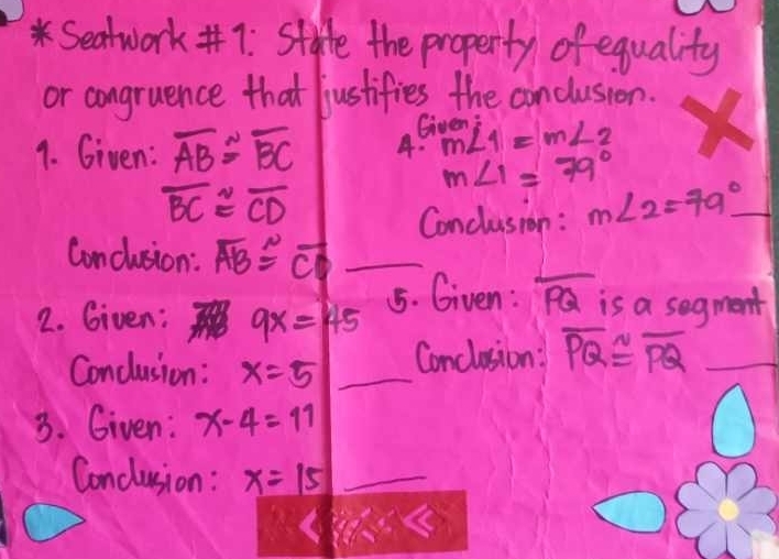 Seatwork#7: Stafe the property of equality 
or congruence that justifies the conclusion. 
Given 
9. Given: overline AB≌ overline BC A. m∠ 1=m∠ 2
m∠ 1=79°
overline BC≌ overline CD
Conclusion : m∠ 2=79° _ 
Conclusion: overline AB≌ overline CD _ 
2. Given: 9x=45
15. Given: PQ is a segment 
Conclusion : x=5 _Conclusion : overline PQ≌ overline PQ _ 
3. Given: x-4=11
Conclusion : x=15 _