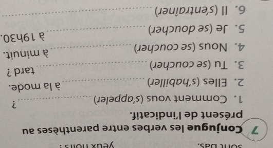 yeax nolrs ! 
7 Conjugue les verbes entre parenthèses au 
présent de l'indicatif. 
1. Comment vous (s’appeler)_ 
? 
2. Elles (s’habiller) _à la mode. 
3. Tu (se coucher) _tard ? 
4. Nous (se coucher) _à minuit. 
5. Je (se doucher) _à 19h30. 
6. Il (s'entraîner) 
_