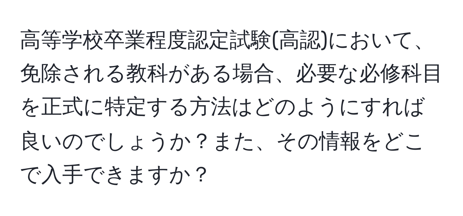 高等学校卒業程度認定試験(高認)において、免除される教科がある場合、必要な必修科目を正式に特定する方法はどのようにすれば良いのでしょうか？また、その情報をどこで入手できますか？