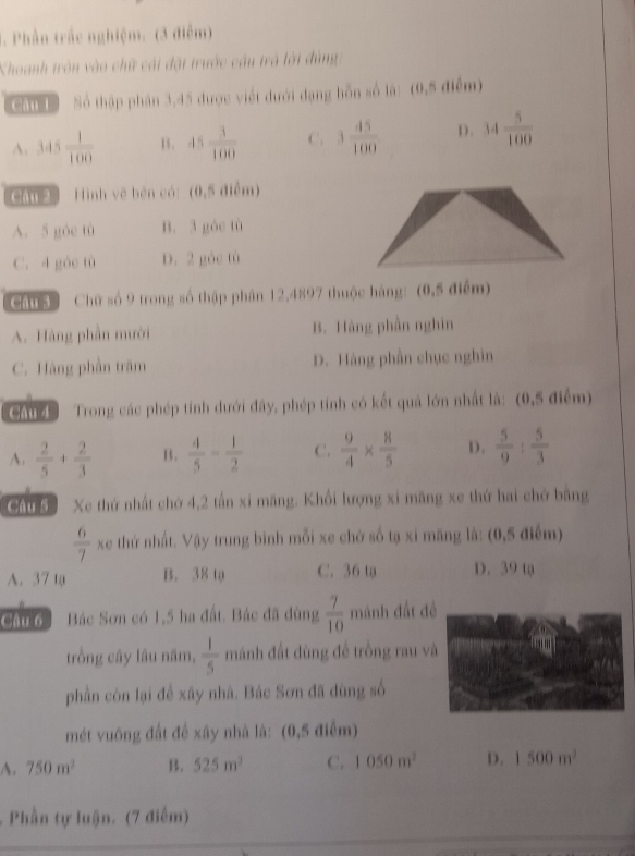 Phần trắc nghiệm. (3 điễm)
Khoanh tròn vào chữ cái đặt trước cầu trả lới đùng:
Cou 1ổ  Số thập phân 3,45 được viết đưới đạng hỗn số là: (0,5 điểm)
A. 345 1/100  15 . 45 3/100  C. 3 45/100  D. 34 5/100 
Câu2 Hình vẽ bên có:(0,5 điểm)
A. 5 góc tù B. 3 góc tù
C. 4 góc tù D. 2 góc tù
Câu3  Chữ số 9 trong số thập phân 12,4897 thuộc hàng: (0,5 điểm)
A. Hàng phần mười B. Hàng phần nghin
C. Hàng phần trăm D. Hàng phần chục nghìn
Chu   Trong các phép tính dưới đây, phép tính có kết quả lớn nhất là: (0,5 điểm)
A.  2/5 + 2/3  B.  4/5 = 1/2  C.  9/4 *  8/5  D.  5/9 : 5/3 
caud Xe thứ nhất chớ 4,2 tấn xỉ mãng. Khối lượng xỉ mãng xe thứ hai chở bằng
 6/7 xe thứ nhất. Vậy trung bình mỗi xe chở số tạ xỉ mãng là: (0,5 điểm)
A. 37 tạ B. 38 tạ C. 36 tạ D. 39 tạ
Câu 6 Bác Sơn có 1,5 ha đất. Bác đã dùng  7/10  mánh đất đề
trồng cây lâu năm,  1/5  mánh đất dùng đế trồng rau v
phần còn lại để xây nhà. Bác Sơn đã dùng số
mét vuông đất đề xây nhà là: (0,5 điểm)
A. 750m^2 B. 525m^2 C. 1050m^2 D. 1500m^2. Phần tự luận. (7 điểm)