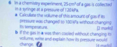 In a chemistry experiment, 25cm^3 of a gas is collected 
in a syringe at a pressure of 1.20 kPa. 
a Calcullate the vollume of this amount of gas if its 
pressure was changed to 100 kPa without changing 
its temperature. 
[2 marks] 
b If the gas in a was then cooled without changing its 
volume, write and explain how its pressure would 
change. [4 marks]