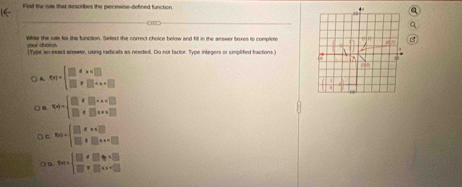 And the mle that describes the piecewise-defined function. 
wase the re for the function. Select the correct choice below and fill in the answer boxes to complete
your choice
(Type an exact answer, using radicals as needed. Do not factor. Type integers or simplified fractions.)
A. f(x)=beginarrayl □ dx
B f(x)=beginarrayl □ if□
C f(x)=beginarrayl □ ,e*
D. f(x)=beginarrayl □ ifx