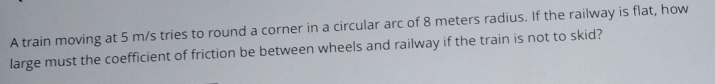 A train moving at 5 m/s tries to round a corner in a circular arc of 8 meters radius. If the railway is flat, how 
large must the coefficient of friction be between wheels and railway if the train is not to skid?