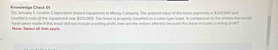 Knowledge Check 01 
On January 1, Leveler Corporation leased equipment to Messy Company. The present value of the lease payments is $200.000 and 
Leveler's cost of the equipment was $125,000. The lease is properly classified as a sales-type lease. In comparison to the entries that would 
have been made if this lease did not include a selling profit, how are the entries affected because this lease includes a selling profit? 
Note: Select all that apply.